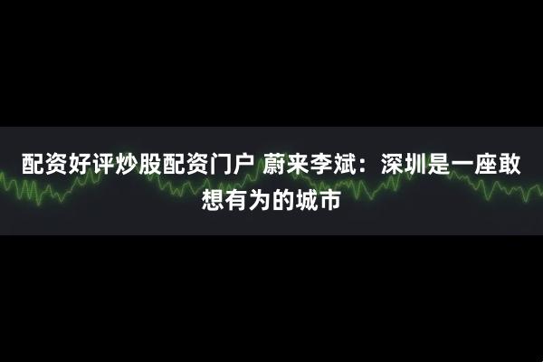 配资好评炒股配资门户 蔚来李斌：深圳是一座敢想有为的城市