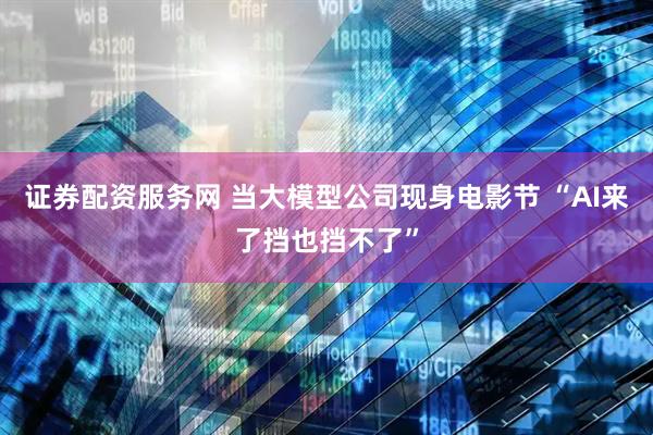 证券配资服务网 当大模型公司现身电影节 “AI来了挡也挡不了”