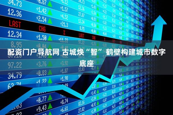 配资门户导航网 古城焕“智” 鹤壁构建城市数字底座