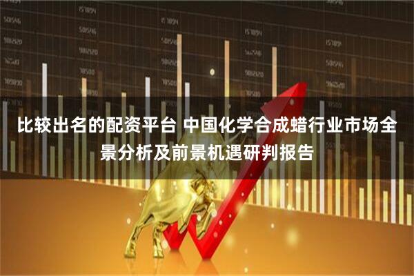 比较出名的配资平台 中国化学合成蜡行业市场全景分析及前景机遇研判报告