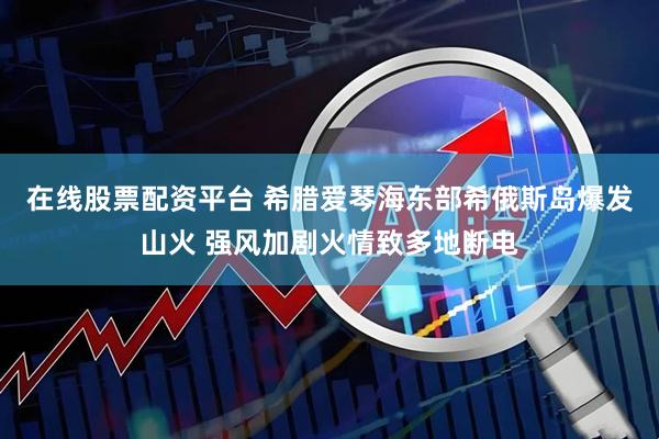 在线股票配资平台 希腊爱琴海东部希俄斯岛爆发山火 强风加剧火情致多地断电