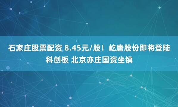 石家庄股票配资 8.45元/股！屹唐股份即将登陆科创板 北京亦庄国资坐镇