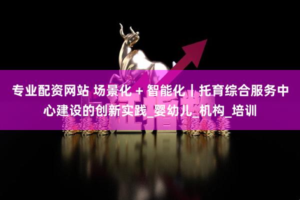 专业配资网站 场景化 + 智能化｜托育综合服务中心建设的创新实践_婴幼儿_机构_培训