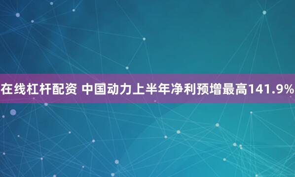 在线杠杆配资 中国动力上半年净利预增最高141.9%