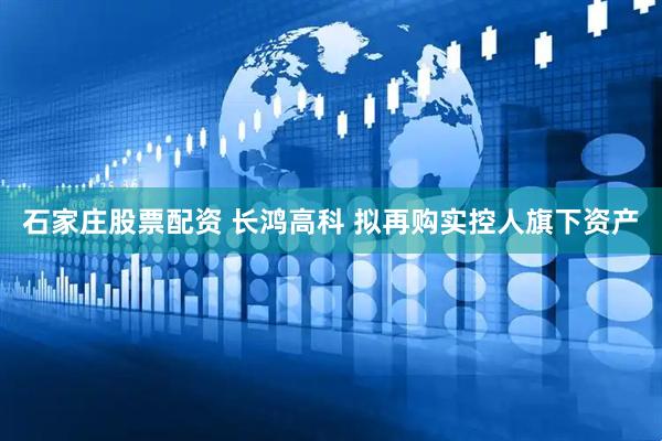 石家庄股票配资 长鸿高科 拟再购实控人旗下资产