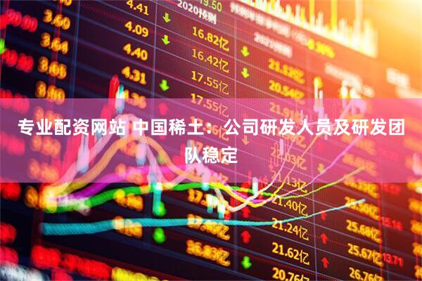专业配资网站 中国稀土：公司研发人员及研发团队稳定