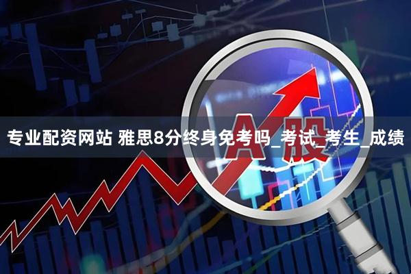 专业配资网站 雅思8分终身免考吗_考试_考生_成绩