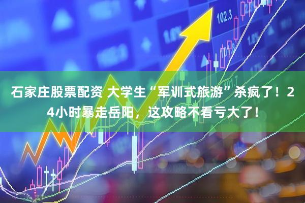 石家庄股票配资 大学生“军训式旅游”杀疯了！24小时暴走岳阳，这攻略不看亏大了！
