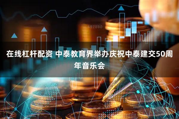 在线杠杆配资 中泰教育界举办庆祝中泰建交50周年音乐会