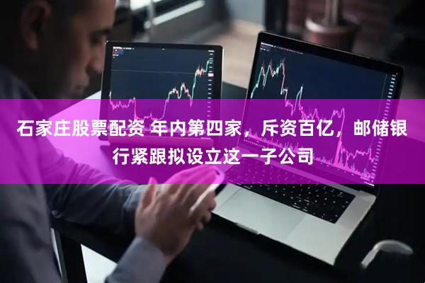 石家庄股票配资 年内第四家，斥资百亿，邮储银行紧跟拟设立这一子公司