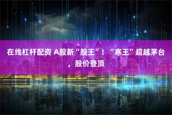 在线杠杆配资 A股新“股王”！“寒王”超越茅台，股价登顶