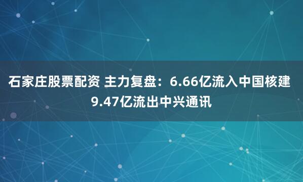 石家庄股票配资 主力复盘:6.66亿流入中国核建 9.47亿流出中兴通讯