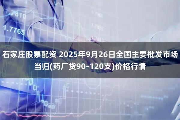 石家庄股票配资 2025年9月26日全国主要批发市场当归(药厂货90-120支)价格行情