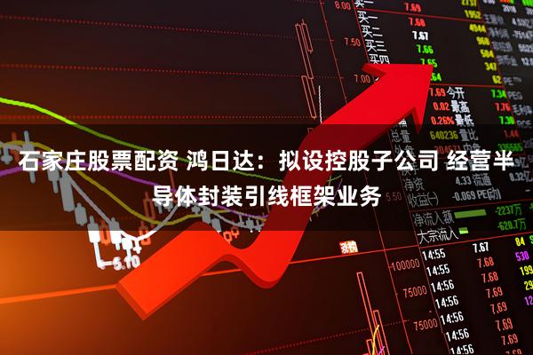 石家庄股票配资 鸿日达:拟设控股子公司 经营半导体封装引线框架业务