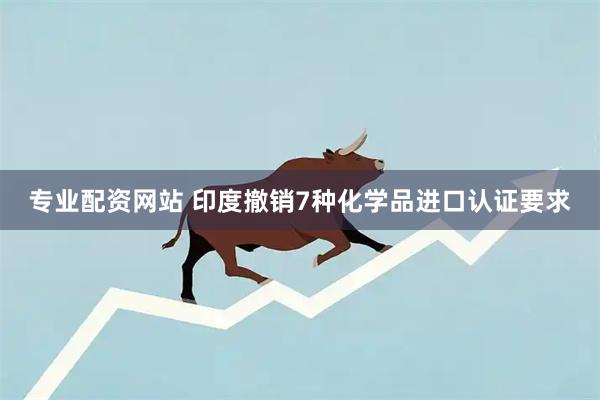 专业配资网站 印度撤销7种化学品进口认证要求
