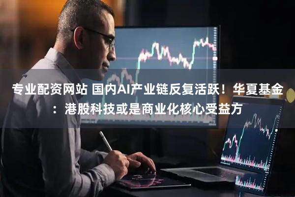 专业配资网站 国内AI产业链反复活跃!华夏基金:港股科技或是商业化核心受益方