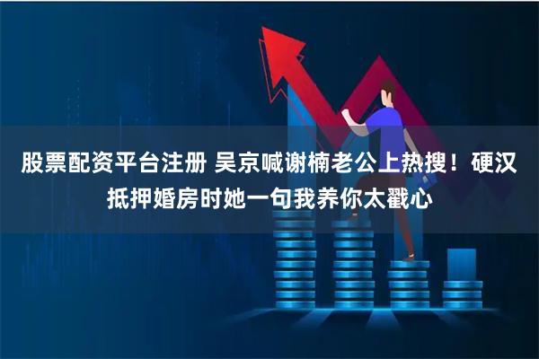 股票配资平台注册 吴京喊谢楠老公上热搜！硬汉抵押婚房时她一句我养你太戳心