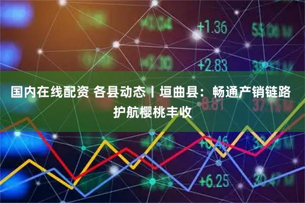 国内在线配资 各县动态丨垣曲县：畅通产销链路 护航樱桃丰收