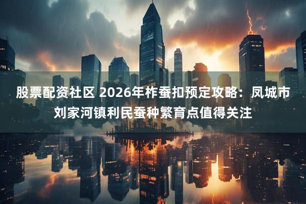 股票配资社区 2026年柞蚕扣预定攻略：凤城市刘家河镇利民蚕种繁育点值得关注