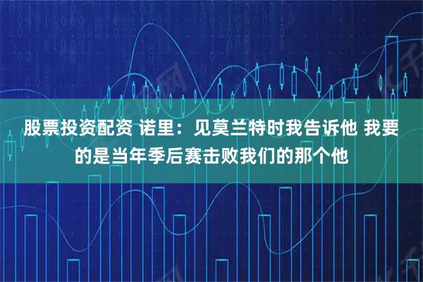 股票投资配资 诺里：见莫兰特时我告诉他 我要的是当年季后赛击败我们的那个他