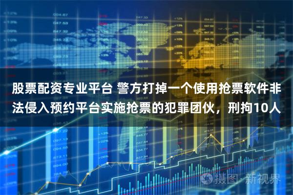 股票配资专业平台 警方打掉一个使用抢票软件非法侵入预约平台实施抢票的犯罪团伙，刑拘10人