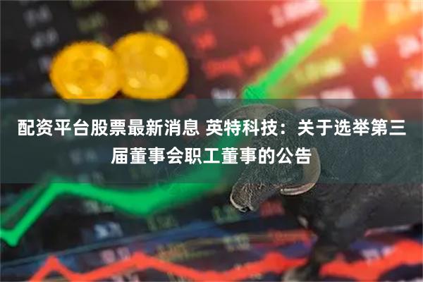 配资平台股票最新消息 英特科技：关于选举第三届董事会职工董事的公告