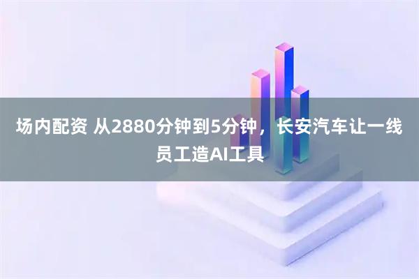 场内配资 从2880分钟到5分钟，长安汽车让一线员工造AI工具