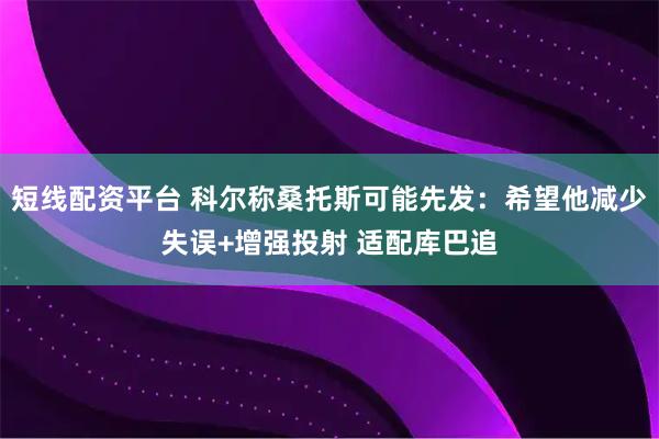 短线配资平台 科尔称桑托斯可能先发：希望他减少失误+增强投射 适配库巴追
