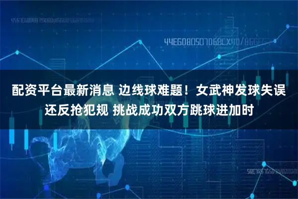 配资平台最新消息 边线球难题！女武神发球失误还反抢犯规 挑战成功双方跳球进加时