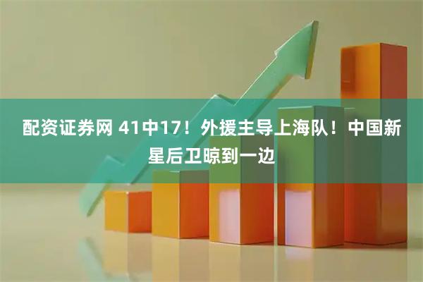 配资证券网 41中17！外援主导上海队！中国新星后卫晾到一边