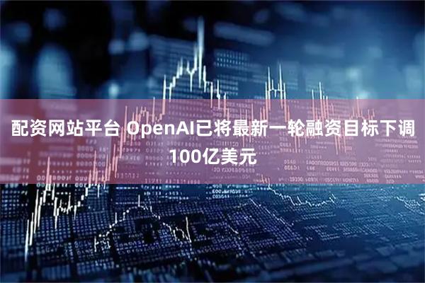 配资网站平台 OpenAI已将最新一轮融资目标下调100亿美元
